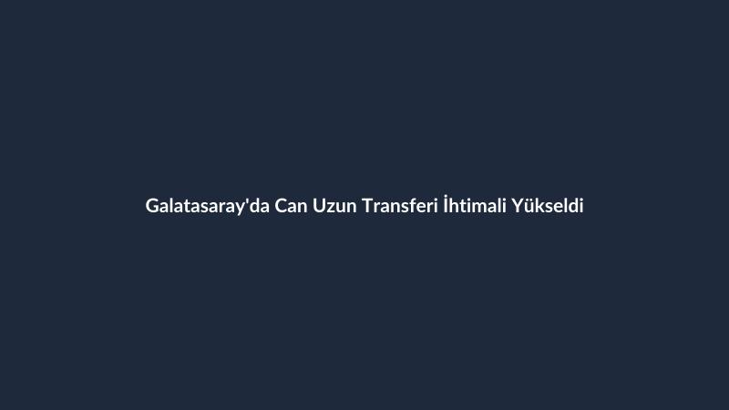 Galatasaray'da Can Uzun Transferi İhtimali Yükseldi