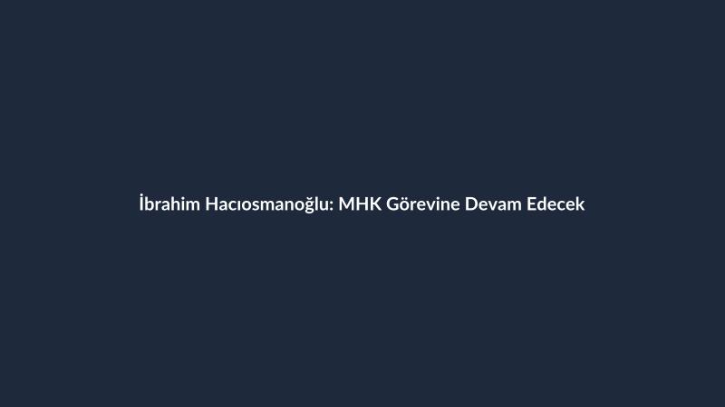 İbrahim Hacıosmanoğlu: MHK Görevine Devam Edecek