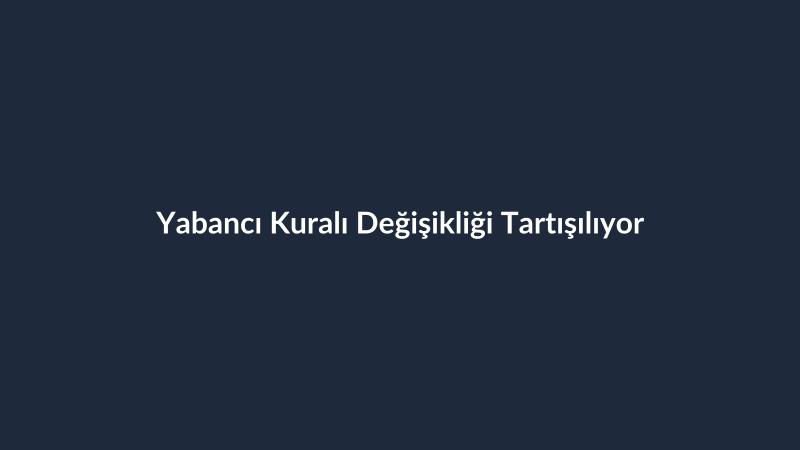 Yabancı Kuralı Değişikliği Tartışılıyor