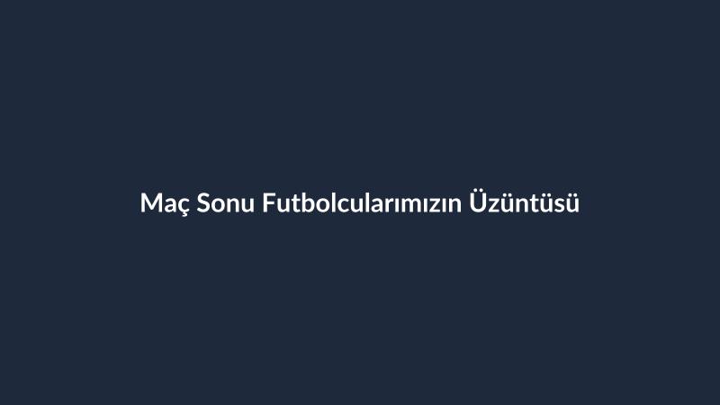 Maç Sonu Futbolcularımızın Üzüntüsü