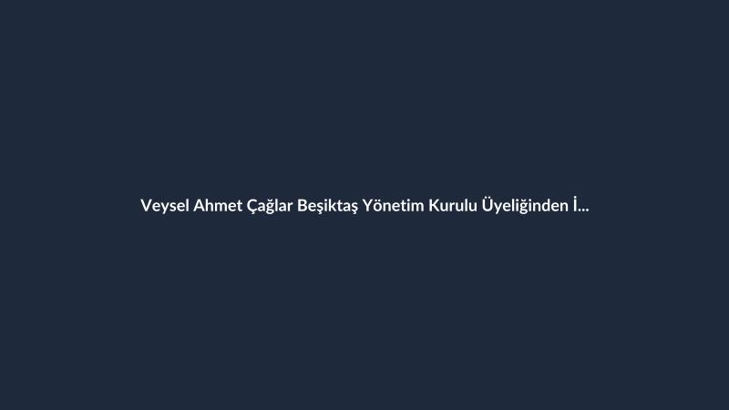 Veysel Ahmet Çağlar Beşiktaş Yönetim Kurulu Üyeliğinden İstifa Etti