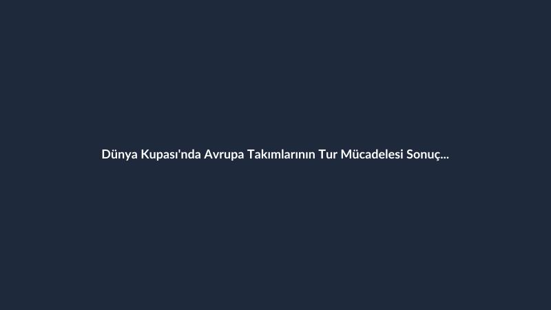 Dünya Kupası'nda Avrupa Takımlarının Tur Mücadelesi Sonuçlandı