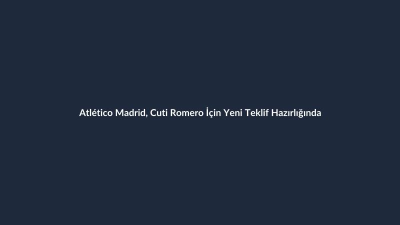 Atlético Madrid, Cuti Romero İçin Yeni Teklif Hazırlığında