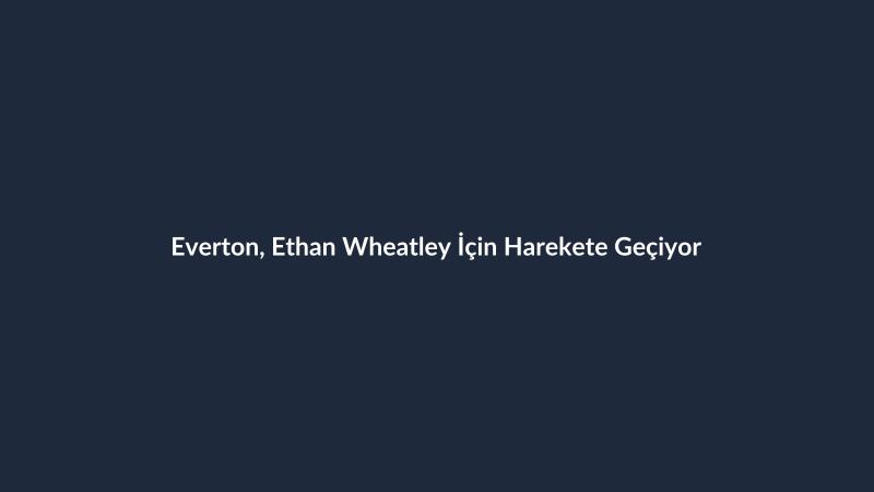 Everton, Ethan Wheatley İçin Harekete Geçiyor