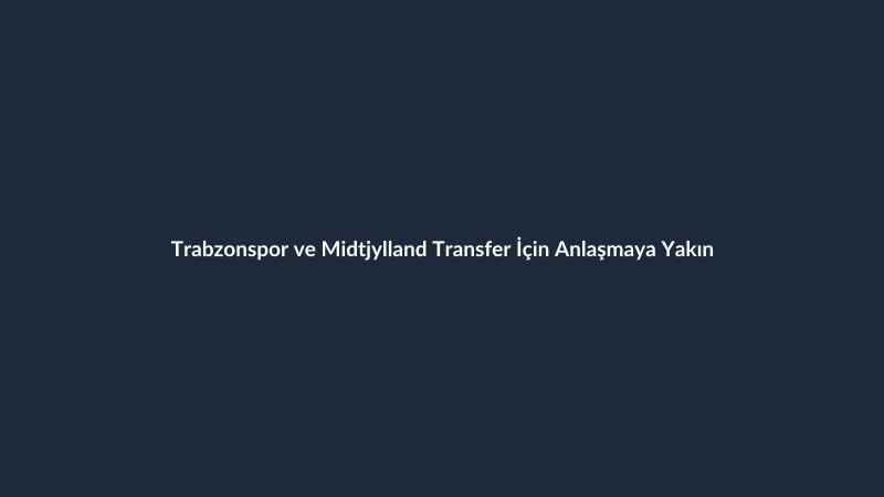 Trabzonspor ve Midtjylland Transfer İçin Anlaşmaya Yakın