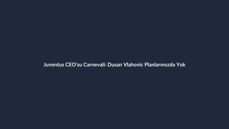 Juventus CEO'su Carnevali: Dusan Vlahovic Planlarımızda Yok