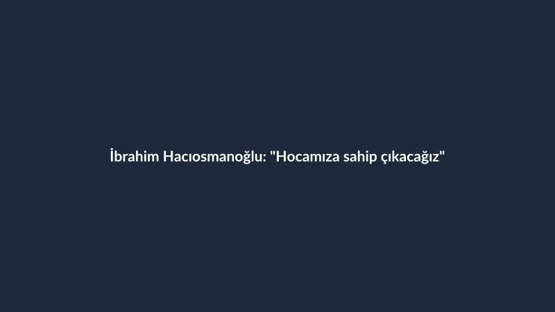 İbrahim Hacıosmanoğlu: "Hocamıza sahip çıkacağız"