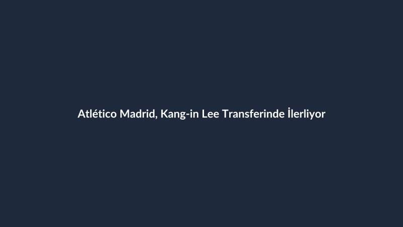 Atlético Madrid, Kang-in Lee Transferinde İlerliyor