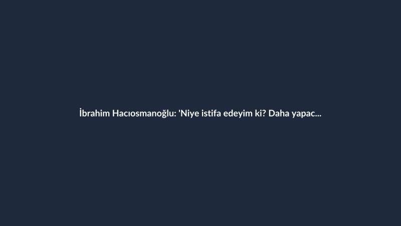 İbrahim Hacıosmanoğlu: 'Niye istifa edeyim ki? Daha yapacak çok iş var'