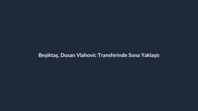 Beşiktaş, Dusan Vlahovic Transferinde Sona Yaklaştı